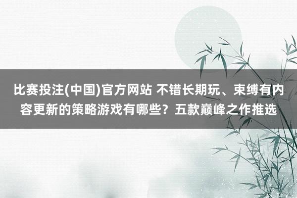 比赛投注(中国)官方网站 不错长期玩、束缚有内容更新的策略游戏有哪些？五款巅峰之作推选