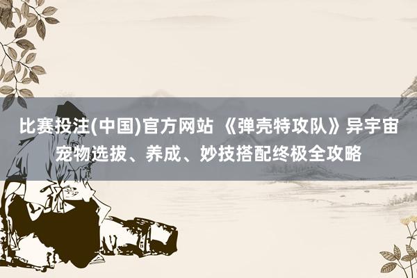 比赛投注(中国)官方网站 《弹壳特攻队》异宇宙宠物选拔、养成、妙技搭配终极全攻略