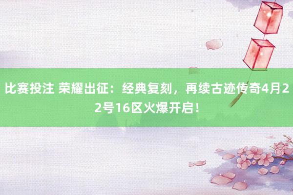 比赛投注 荣耀出征：经典复刻，再续古迹传奇4月22号16区火爆开启！