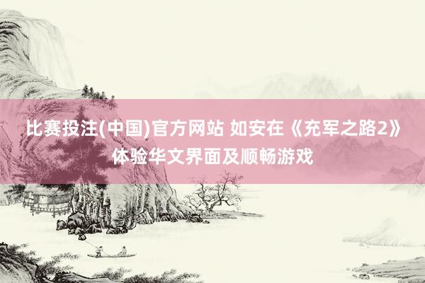 比赛投注(中国)官方网站 如安在《充军之路2》体验华文界面及顺畅游戏