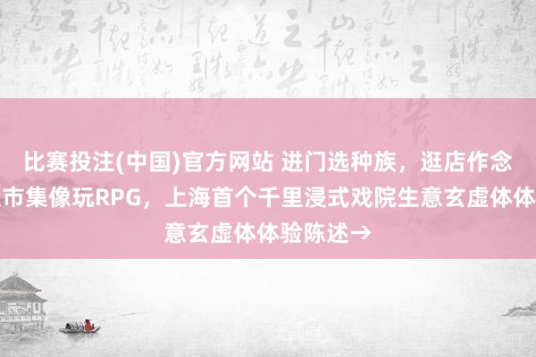 比赛投注(中国)官方网站 进门选种族，逛店作念任务，逛市集像玩RPG，上海首个千里浸式戏院生意玄虚体体验陈述→
