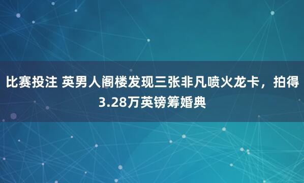 比赛投注 英男人阁楼发现三张非凡喷火龙卡，拍得3.28万英镑筹婚典