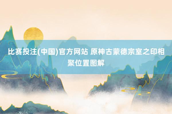 比赛投注(中国)官方网站 原神古蒙德宗室之印相聚位置图解