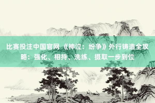 比赛投注中国官网 《神泣：纷争》外行铸造全攻略：强化、相持、洗练、摄取一步到位
