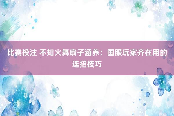 比赛投注 不知火舞扇子涵养：国服玩家齐在用的连招技巧