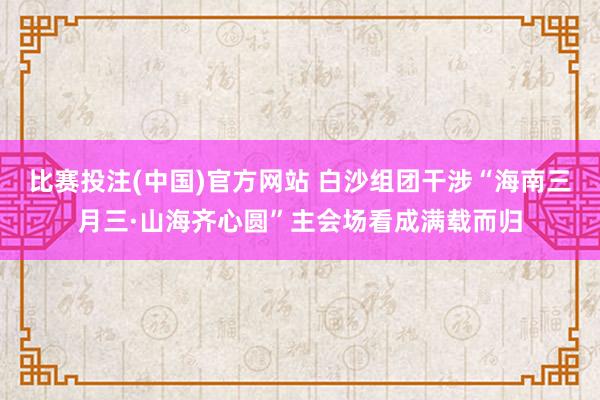 比赛投注(中国)官方网站 白沙组团干涉“海南三月三·山海齐心圆”主会场看成满载而归