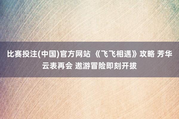 比赛投注(中国)官方网站 《飞飞相遇》攻略 芳华云表再会 遨游冒险即刻开拔