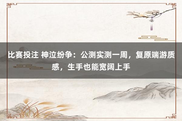 比赛投注 神泣纷争：公测实测一周，复原端游质感，生手也能宽阔上手