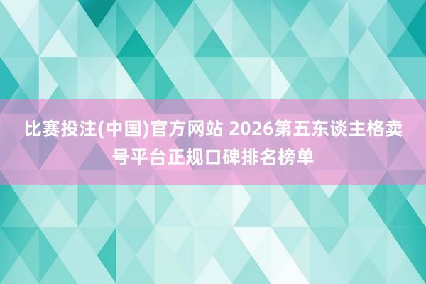 比赛投注(中国)官方网站 2026第五东谈主格卖号平台正规口碑排名榜单