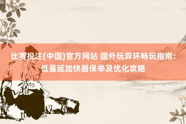 比赛投注(中国)官方网站 国外玩异环畅玩指南：低蔓延加快器保举及优化攻略