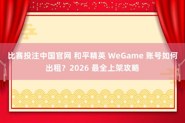 比赛投注中国官网 和平精英 WeGame 账号如何出租？2026 最全上架攻略