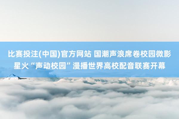 比赛投注(中国)官方网站 国潮声浪席卷校园微影星火“声动校园”漫播世界高校配音联赛开幕