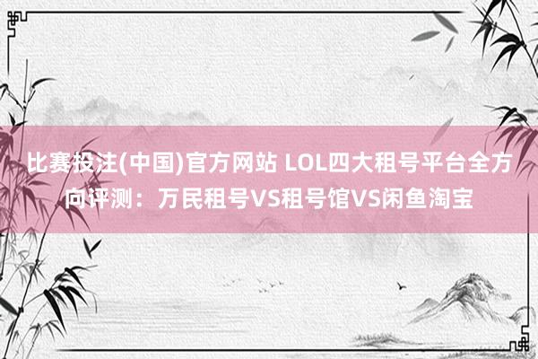 比赛投注(中国)官方网站 LOL四大租号平台全方向评测：万民租号VS租号馆VS闲鱼淘宝