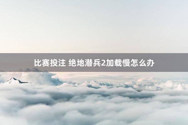 比赛投注 绝地潜兵2加载慢怎么办