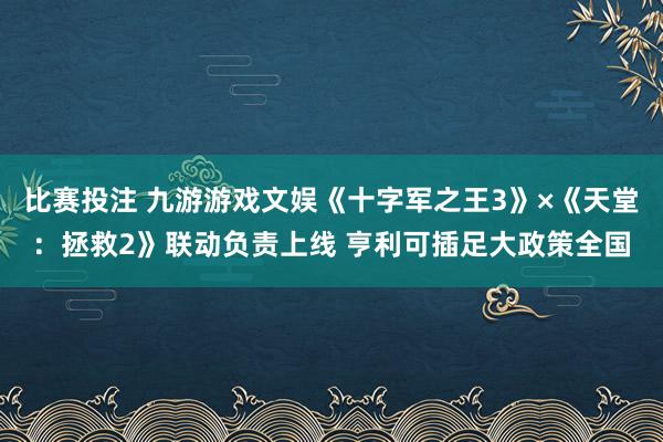 比赛投注 九游游戏文娱《十字军之王3》×《天堂：拯救2》联动负责上线 亨利可插足大政策全国