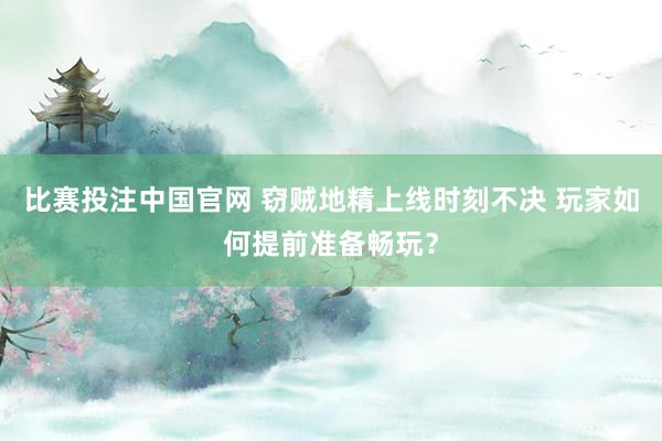 比赛投注中国官网 窃贼地精上线时刻不决 玩家如何提前准备畅玩？