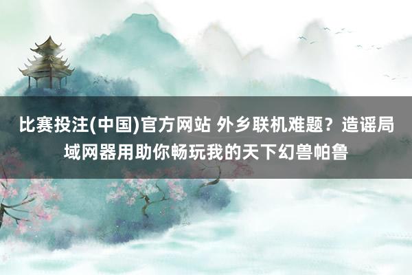 比赛投注(中国)官方网站 外乡联机难题？造谣局域网器用助你畅玩我的天下幻兽帕鲁