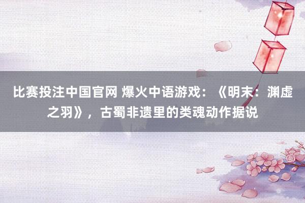 比赛投注中国官网 爆火中语游戏：《明末：渊虚之羽》，古蜀非遗里的类魂动作据说