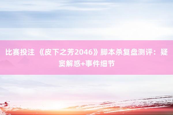 比赛投注 《皮下之芳2046》脚本杀复盘测评：疑窦解惑+事件细节