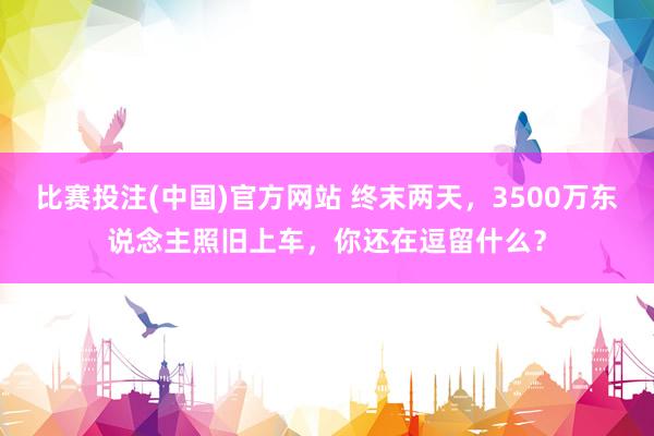 比赛投注(中国)官方网站 终末两天，3500万东说念主照旧上车，你还在逗留什么？