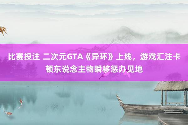 比赛投注 二次元GTA《异环》上线，游戏汇注卡顿东说念主物瞬移惩办见地