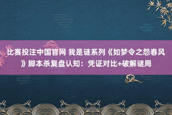 比赛投注中国官网 我是谜系列《如梦令之怨春风》脚本杀复盘认知：凭证对比+破解谜局