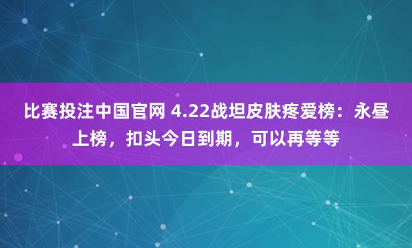 比赛投注中国官网 4.22战坦皮肤疼爱榜：永昼上榜，扣头今日到期，可以再等等