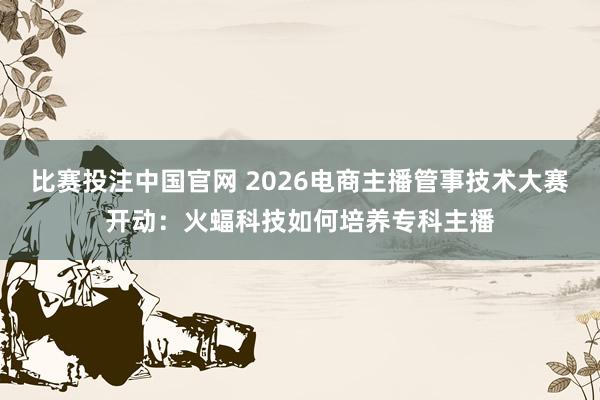 比赛投注中国官网 2026电商主播管事技术大赛开动：火蝠科技如何培养专科主播