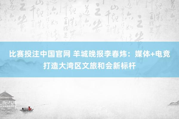 比赛投注中国官网 羊城晚报李春炜：媒体+电竞打造大湾区文旅和会新标杆