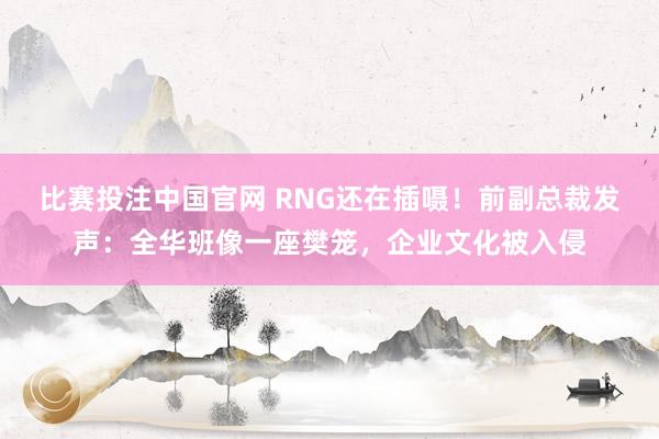 比赛投注中国官网 RNG还在插嗫！前副总裁发声：全华班像一座樊笼，企业文化被入侵