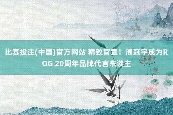 比赛投注(中国)官方网站 精致官宣！周冠宇成为ROG 20周年品牌代言东谈主