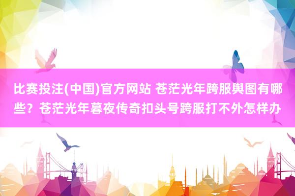 比赛投注(中国)官方网站 苍茫光年跨服舆图有哪些？苍茫光年暮夜传奇扣头号跨服打不外怎样办