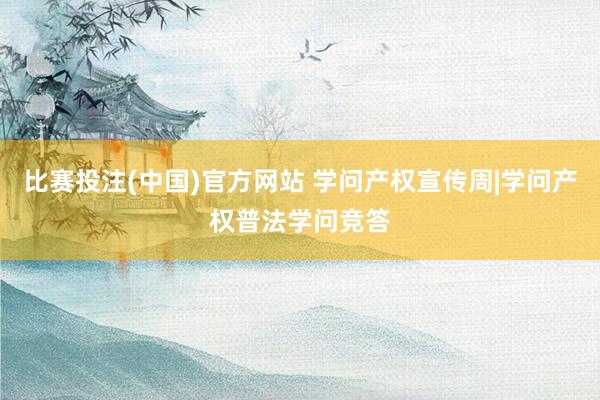 比赛投注(中国)官方网站 学问产权宣传周|学问产权普法学问竞答