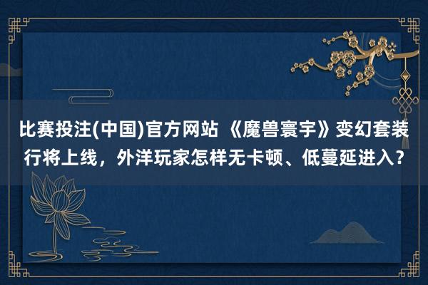 比赛投注(中国)官方网站 《魔兽寰宇》变幻套装行将上线，外洋玩家怎样无卡顿、低蔓延进入？