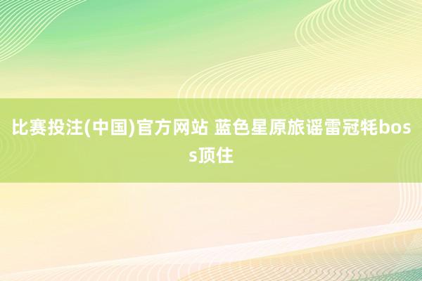 比赛投注(中国)官方网站 蓝色星原旅谣雷冠牦boss顶住
