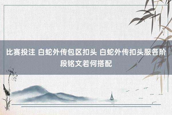 比赛投注 白蛇外传包区扣头 白蛇外传扣头服各阶段铭文若何搭配