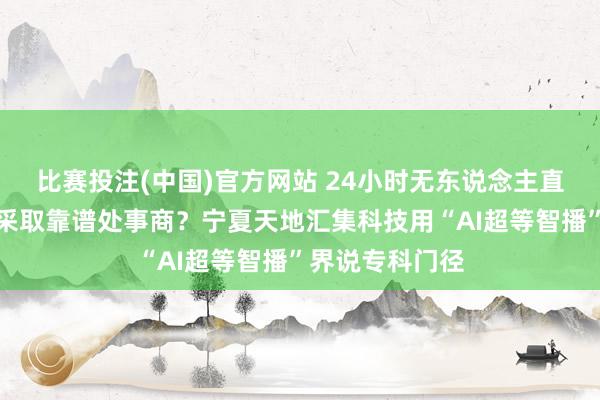 比赛投注(中国)官方网站 24小时无东说念主直播爆火，怎样采取靠谱处事商？宁夏天地汇集科技用“AI超等智播”界说专科门径