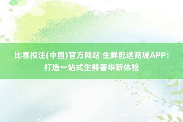 比赛投注(中国)官方网站 生鲜配送商城APP：打造一站式生鲜奢华新体验