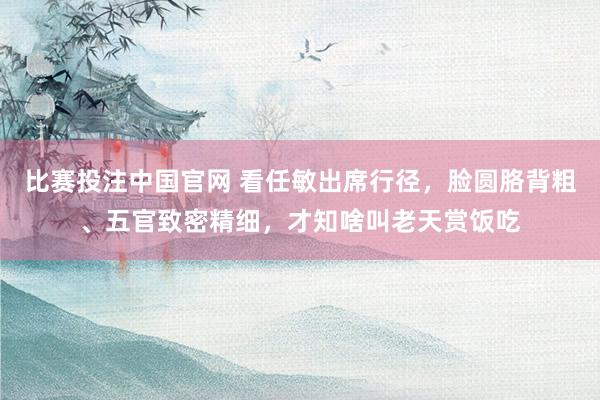 比赛投注中国官网 看任敏出席行径，脸圆胳背粗、五官致密精细，才知啥叫老天赏饭吃