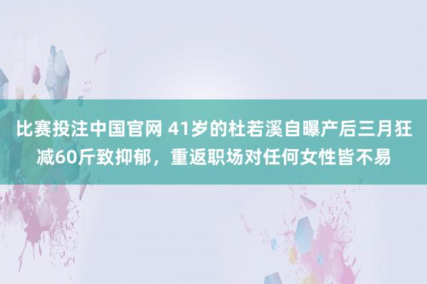 比赛投注中国官网 41岁的杜若溪自曝产后三月狂减60斤致抑郁，重返职场对任何女性皆不易