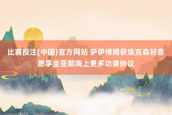 比赛投注(中国)官方网站 萨伊博姆获埃克森好意思孚圭亚那海上更多功课协议