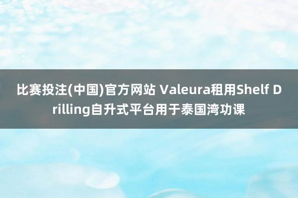 比赛投注(中国)官方网站 Valeura租用Shelf Drilling自升式平台用于泰国湾功课