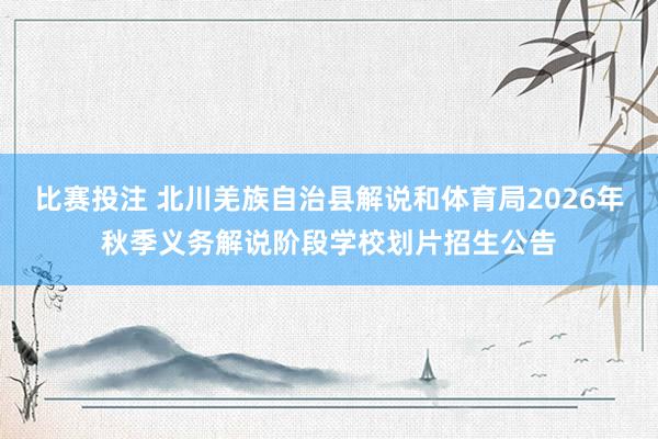 比赛投注 北川羌族自治县解说和体育局2026年秋季义务解说阶段学校划片招生公告