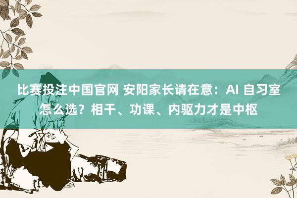 比赛投注中国官网 安阳家长请在意：AI 自习室怎么选？相干、功课、内驱力才是中枢