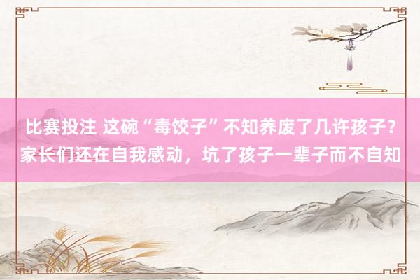 比赛投注 这碗“毒饺子”不知养废了几许孩子？家长们还在自我感动，坑了孩子一辈子而不自知
