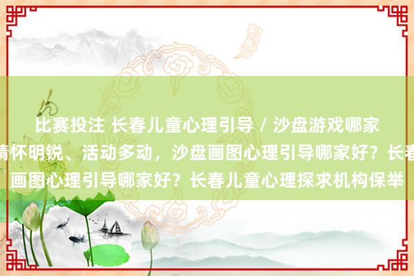 比赛投注 长春儿童心理引导 / 沙盘游戏哪家专科｜孩子不爱抒发、情怀明锐、活动多动，沙盘画图心理引导哪家好？长春儿童心理探求机构保举