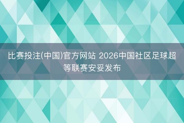 比赛投注(中国)官方网站 2026中国社区足球超等联赛安妥发布