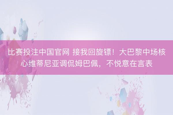 比赛投注中国官网 接我回旋镖！大巴黎中场核心维蒂尼亚调侃姆巴佩，不悦意在言表