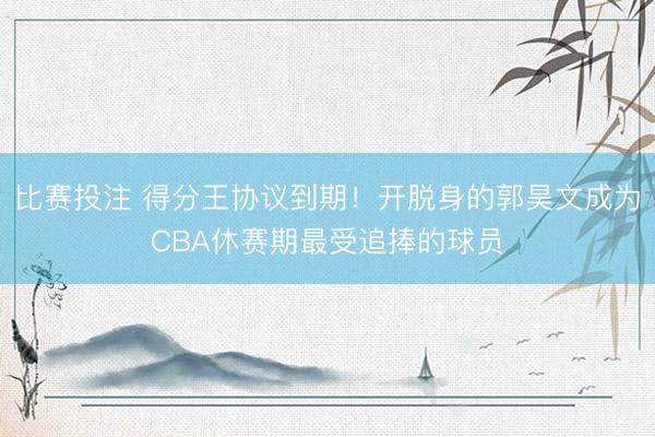 比赛投注 得分王协议到期！开脱身的郭昊文成为CBA休赛期最受追捧的球员