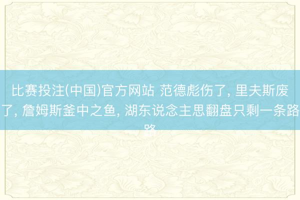 比赛投注(中国)官方网站 范德彪伤了， 里夫斯废了， 詹姆斯釜中之鱼， 湖东说念主思翻盘只剩一条路